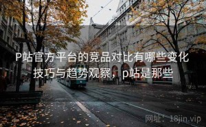P站官方平台的竞品对比有哪些变化 技巧与趋势观察，p站是那些