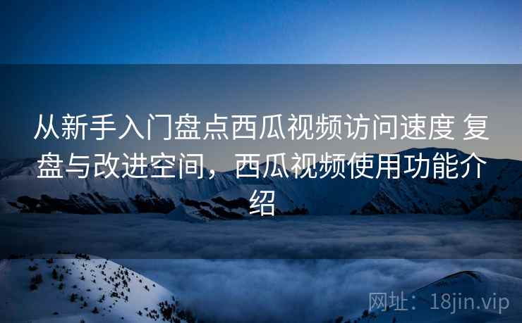 从新手入门盘点西瓜视频访问速度 复盘与改进空间，西瓜视频使用功能介绍