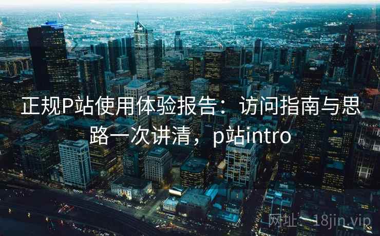 正规P站使用体验报告：访问指南与思路一次讲清，p站intro