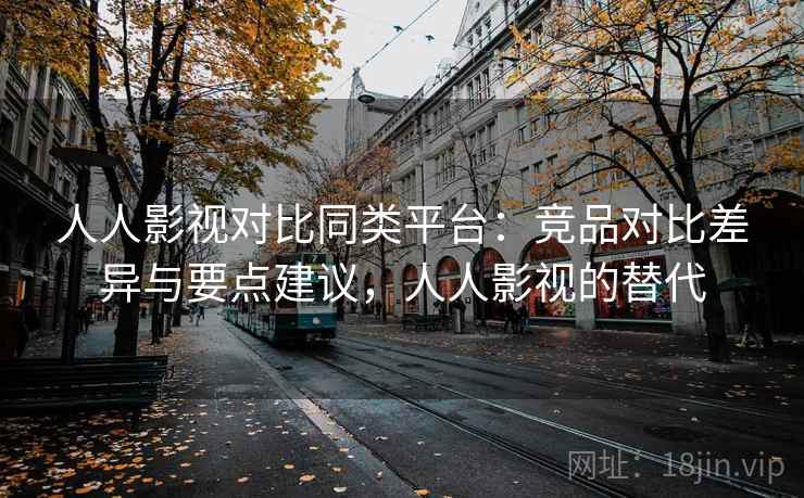 人人影视对比同类平台：竞品对比差异与要点建议，人人影视的替代