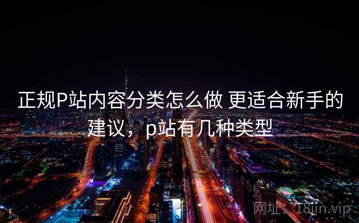 正规P站内容分类怎么做 更适合新手的建议，p站有几种类型