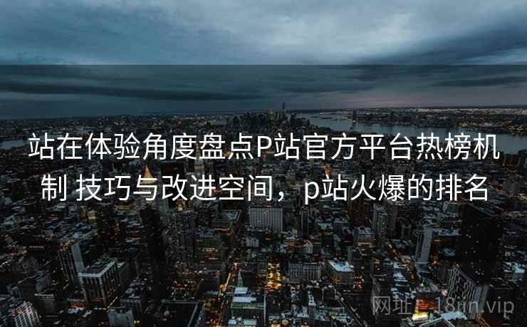 站在体验角度盘点P站官方平台热榜机制 技巧与改进空间，p站火爆的排名
