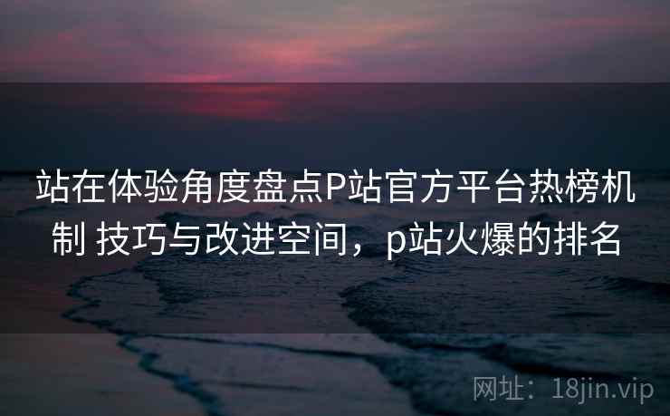 站在体验角度盘点P站官方平台热榜机制 技巧与改进空间，p站火爆的排名