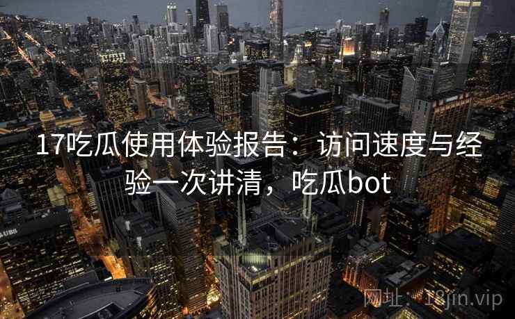 17吃瓜使用体验报告：访问速度与经验一次讲清，吃瓜bot