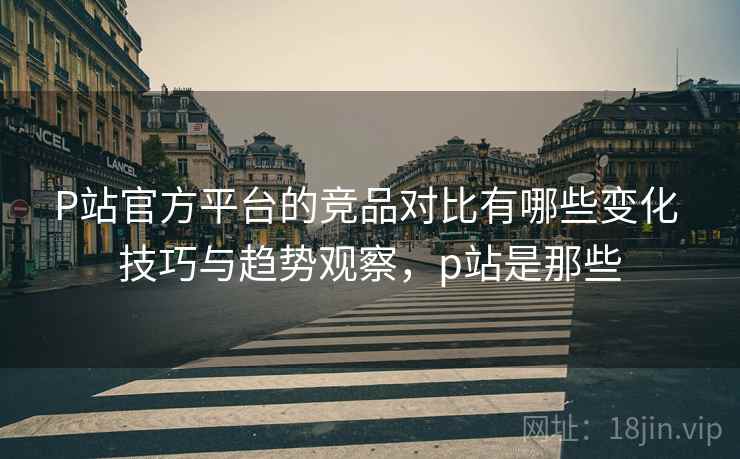 P站官方平台的竞品对比有哪些变化 技巧与趋势观察，p站是那些