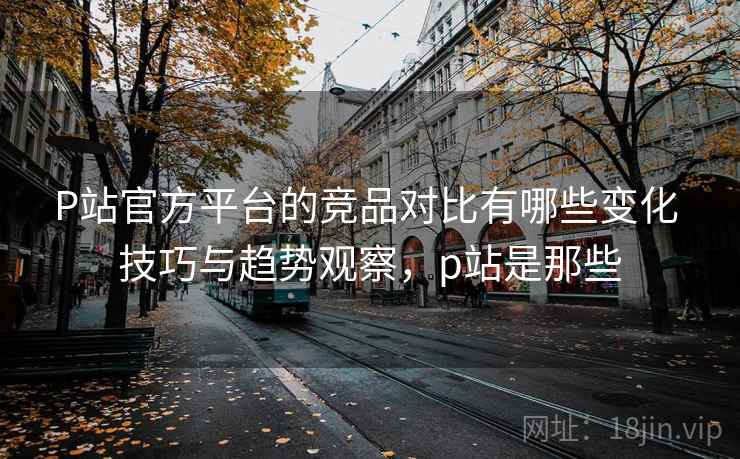 P站官方平台的竞品对比有哪些变化 技巧与趋势观察，p站是那些