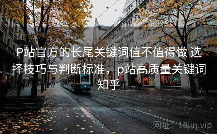 P站官方的长尾关键词值不值得做 选择技巧与判断标准,p站高质量关键词知乎 P站官方的长尾关键词值不值得做 选择技巧与判断标准,p站高质量关键词知乎