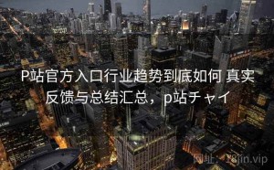 P站官方入口行业趋势到底如何 真实反馈与总结汇总，p站チャイ