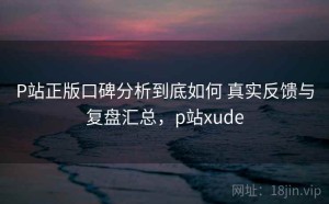 P站正版口碑分析到底如何 真实反馈与复盘汇总，p站xude