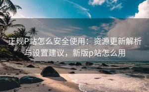 正规P站怎么安全使用：资源更新解析与设置建议，新版p站怎么用