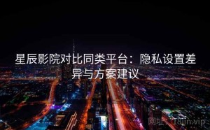 星辰影院对比同类平台：隐私设置差异与方案建议