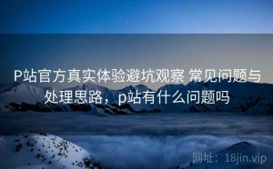 P站官方真实体验避坑观察 常见问题与处理思路，p站有什么问题吗