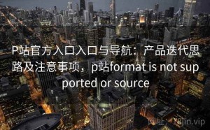 P站官方入口入口与导航：产品迭代思路及注意事项，p站format is not supported or source