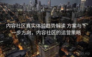 内容社区真实体验趋势解读 方案与下一步方向，内容社区的运营策略