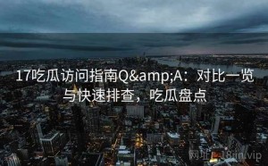17吃瓜访问指南Q&A：对比一览与快速排查，吃瓜盘点