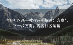 内容社区新手教程趋势解读：方案与下一步方向，内容社区运营