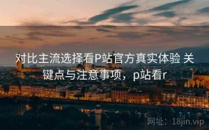 对比主流选择看P站官方真实体验 关键点与注意事项，p站看r