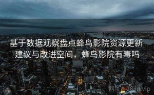 基于数据观察盘点蜂鸟影院资源更新 建议与改进空间，蜂鸟影院有毒吗