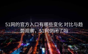 51网的官方入口有哪些变化 对比与趋势观察，51网倒闭了吗