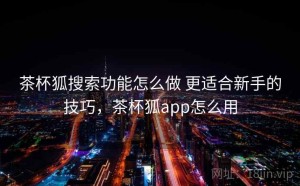 茶杯狐搜索功能怎么做 更适合新手的技巧，茶杯狐app怎么用