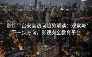 影视平台安全访问趋势解读：观察与下一步方向，影视安全教育平台
