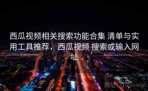 西瓜视频相关搜索功能合集 清单与实用工具推荐，西瓜视频 搜索或输入网址