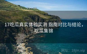 17吃瓜真实体验实测 指南对比与结论，吃瓜集锦