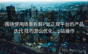 围绕使用场景拆解P站正规平台的产品迭代 技巧怎么优化，p站操作