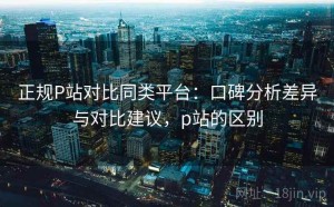 正规P站对比同类平台：口碑分析差异与对比建议，p站的区别