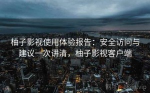 柚子影视使用体验报告：安全访问与建议一次讲清，柚子影视客户端