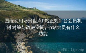 围绕使用场景盘点P站正规平台会员机制 对策与改进空间，p站会员有什么功能