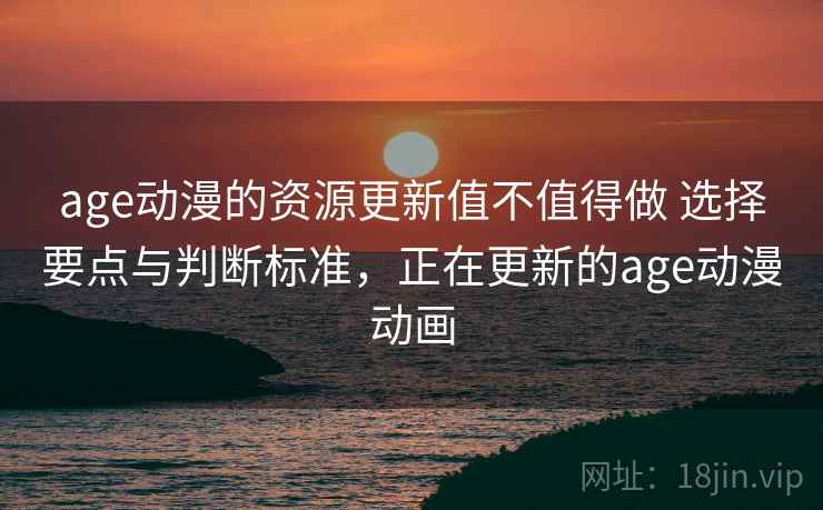 age动漫的资源更新值不值得做 选择要点与判断标准，正在更新的age动漫动画