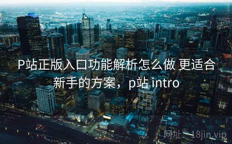P站正版入口功能解析怎么做 更适合新手的方案，p站 intro