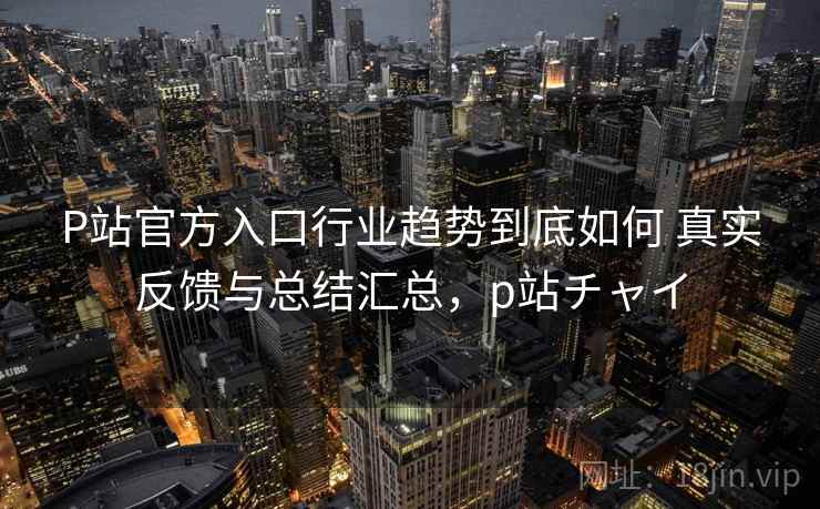 P站官方入口行业趋势到底如何 真实反馈与总结汇总，p站チャイ