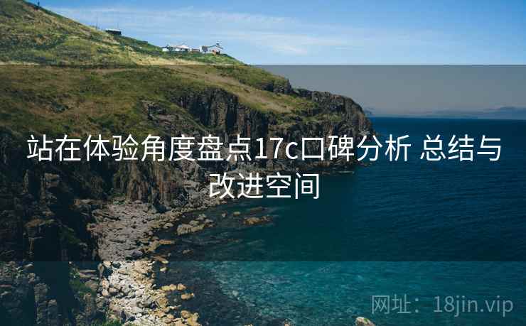 站在体验角度盘点17c口碑分析 总结与改进空间