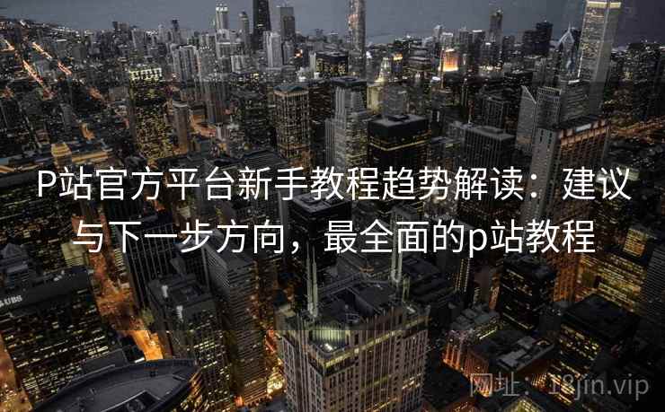 P站官方平台新手教程趋势解读：建议与下一步方向，最全面的p站教程