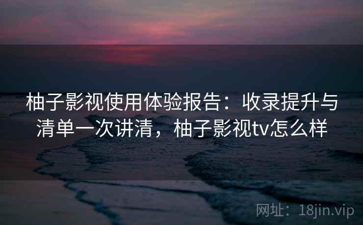 柚子影视使用体验报告：收录提升与清单一次讲清，柚子影视tv怎么样