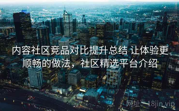 内容社区竞品对比提升总结 让体验更顺畅的做法，社区精选平台介绍