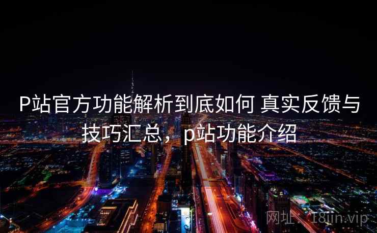 P站官方功能解析到底如何 真实反馈与技巧汇总，p站功能介绍