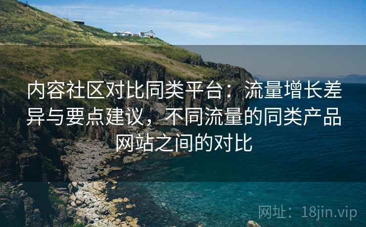内容社区对比同类平台：流量增长差异与要点建议，不同流量的同类产品网站之间的对比