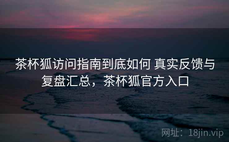 茶杯狐访问指南到底如何 真实反馈与复盘汇总,茶杯狐官方入口 茶杯狐访问指南到底如何 真实反馈与复盘汇总,茶杯狐官方入口