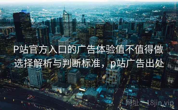 P站官方入口的广告体验值不值得做 选择解析与判断标准，p站广告出处