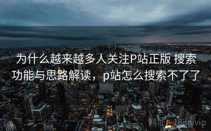 为什么越来越多人关注P站正版 搜索功能与思路解读，p站怎么搜索不了了