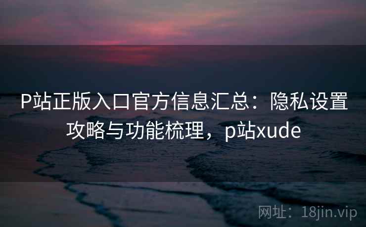 P站正版入口官方信息汇总:隐私设置攻略与功能梳理,p站xude P站正版入口官方信息汇总:隐私设置攻略与功能梳理,p站xude