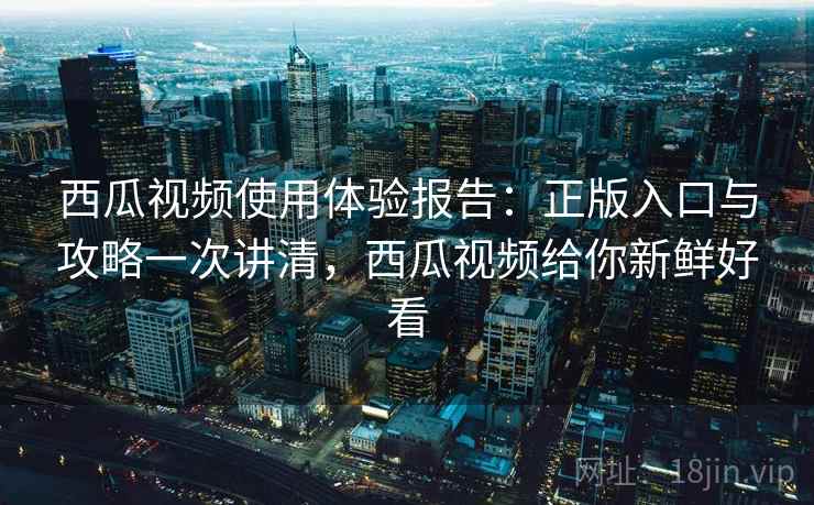 西瓜视频使用体验报告：正版入口与攻略一次讲清，西瓜视频给你新鲜好看