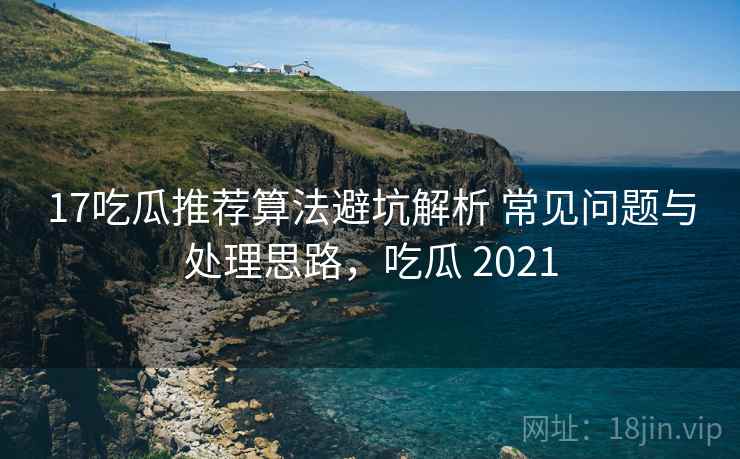17吃瓜推荐算法避坑解析 常见问题与处理思路，吃瓜 2021