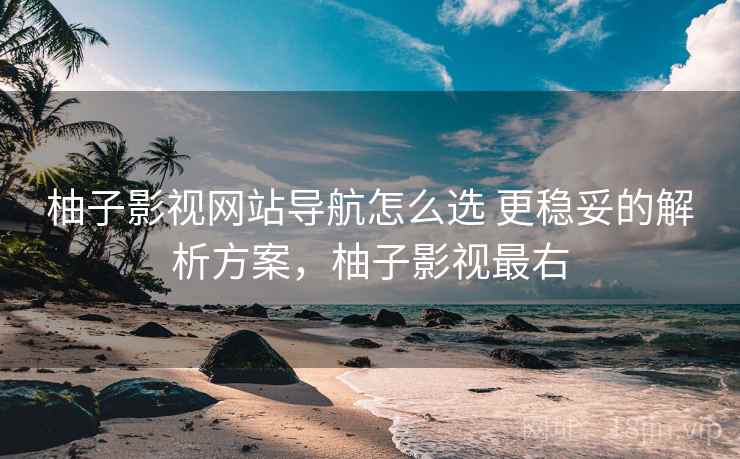 柚子影视网站导航怎么选 更稳妥的解析方案，柚子影视最右