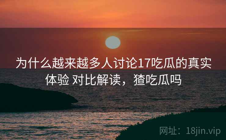 为什么越来越多人讨论17吃瓜的真实体验 对比解读,猹吃瓜吗 为什么越来越多人讨论17吃瓜的真实体验 对比解读,猹吃瓜吗