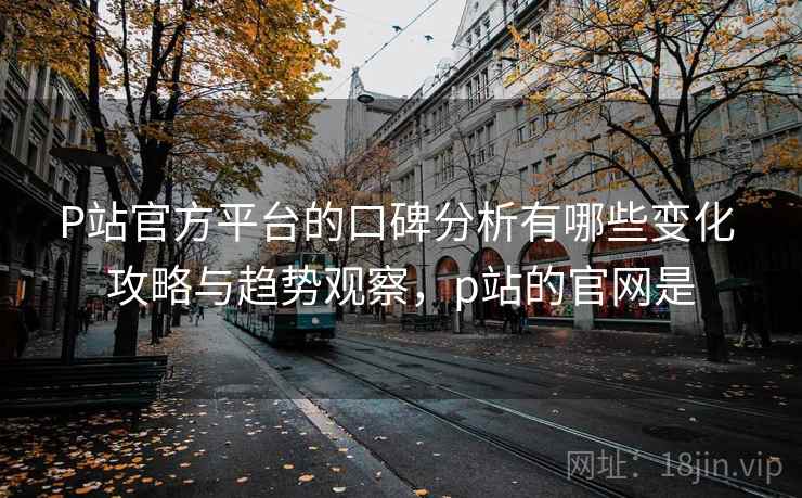 P站官方平台的口碑分析有哪些变化 攻略与趋势观察,p站的官网是 P站官方平台的口碑分析有哪些变化 攻略与趋势观察,p站的官网是