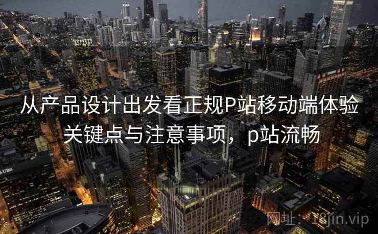 从产品设计出发看正规P站移动端体验 关键点与注意事项，p站流畅